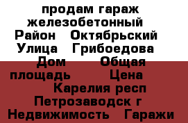  продам гараж железобетонный › Район ­ Октябрьский › Улица ­ Грибоедова › Дом ­ 6 › Общая площадь ­ 18 › Цена ­ 280 000 - Карелия респ., Петрозаводск г. Недвижимость » Гаражи   